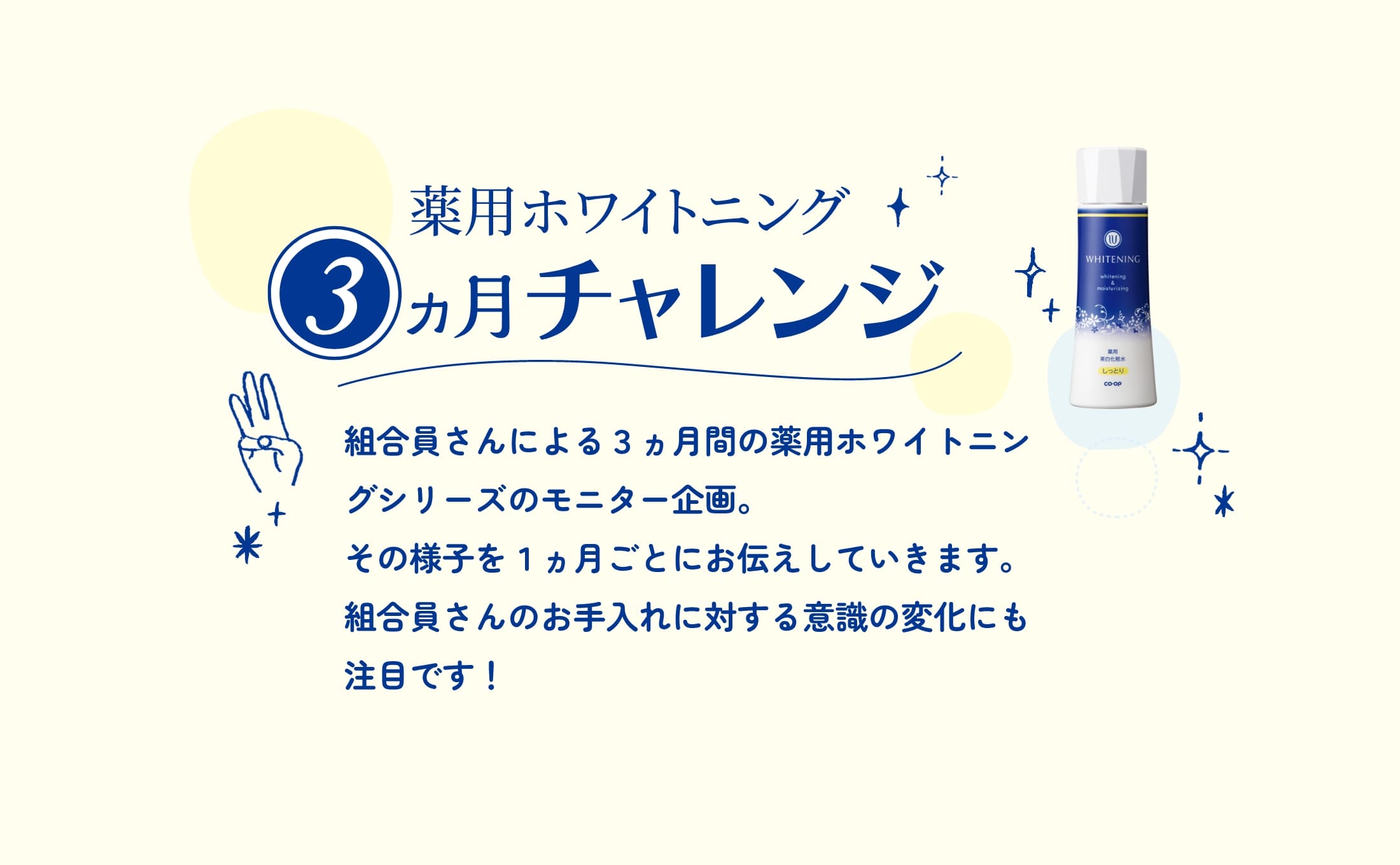 薬用ホワイトニング 3ヵ月チャレンジ 組合員さんによる3ヵ月間の薬用ホワイトニングシリーズのモニター企画。その様子を1ヵ月ごとにお伝えしていきます。組合員さんのお手入れに対する意識の変化にも注目です！